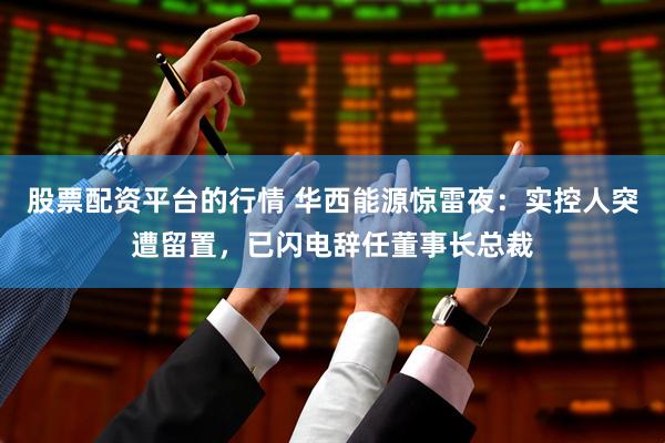股票配资平台的行情 华西能源惊雷夜：实控人突遭留置，已闪电辞任董事长总裁