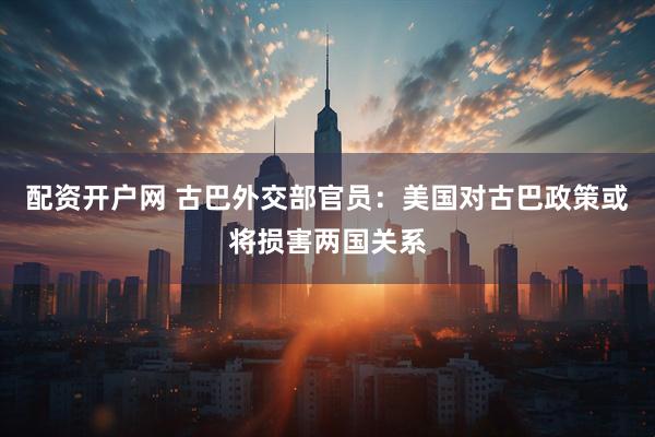 配资开户网 古巴外交部官员：美国对古巴政策或将损害两国关系