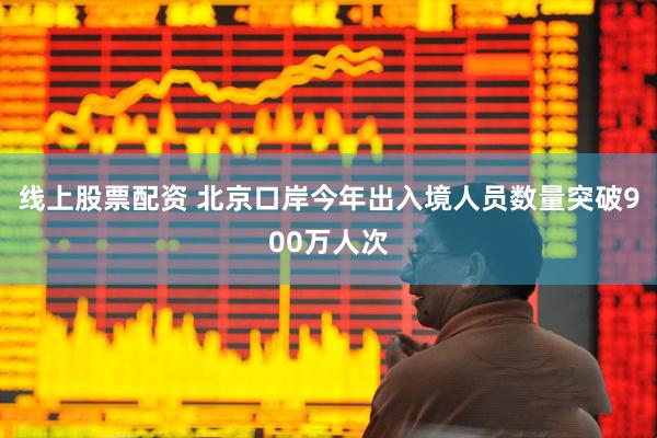 线上股票配资 北京口岸今年出入境人员数量突破900万人次