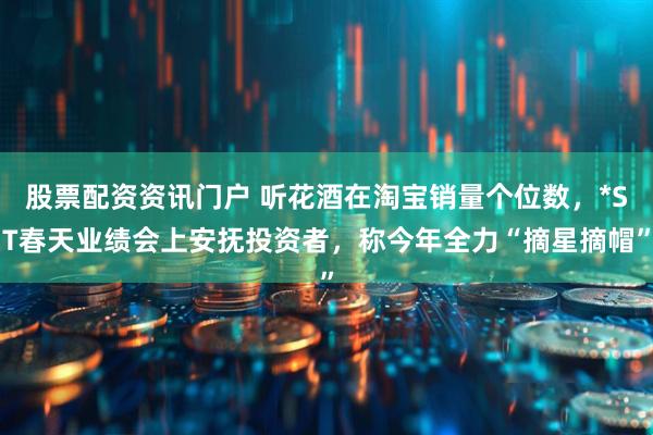 股票配资资讯门户 听花酒在淘宝销量个位数，*ST春天业绩会上安抚投资者，称今年全力“摘星摘帽”