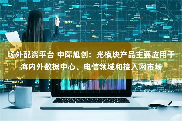 场外配资平台 中际旭创：光模块产品主要应用于海内外数据中心、电信领域和接入网市场