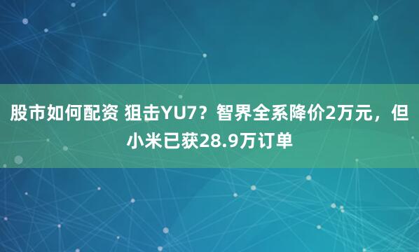 股市如何配资 狙击YU7？智界全系降价2万元，但小米已获28.9万订单