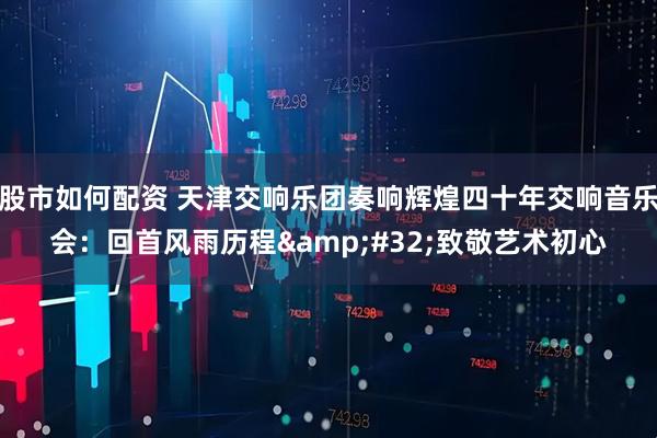 股市如何配资 天津交响乐团奏响辉煌四十年交响音乐会：回首风雨历程&#32;致敬艺术初心