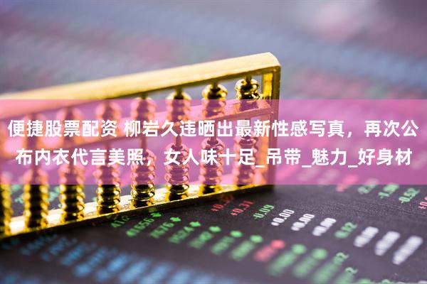 便捷股票配资 柳岩久违晒出最新性感写真，再次公布内衣代言美照，女人味十足_吊带_魅力_好身材