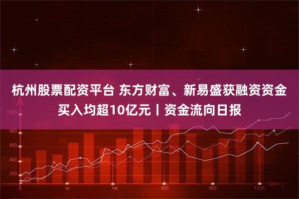 杭州股票配资平台 东方财富、新易盛获融资资金买入均超10亿元丨资金流向日报