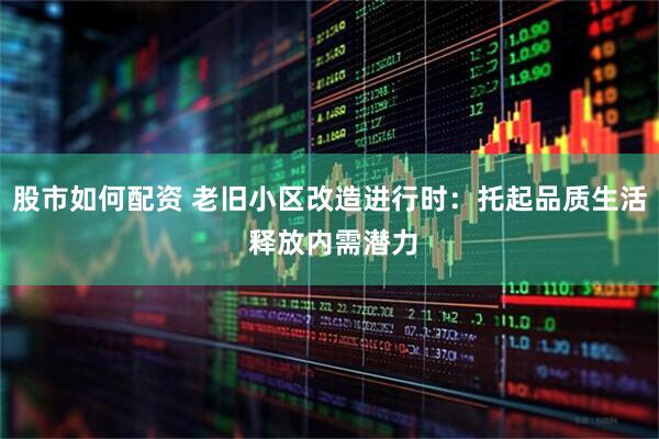 股市如何配资 老旧小区改造进行时：托起品质生活 释放内需潜力