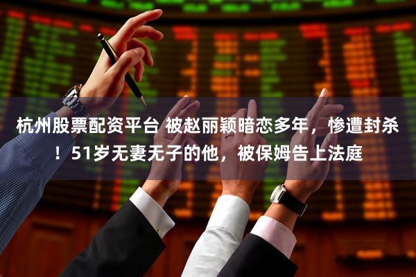 杭州股票配资平台 被赵丽颖暗恋多年，惨遭封杀！51岁无妻无子的他，被保姆告上法庭
