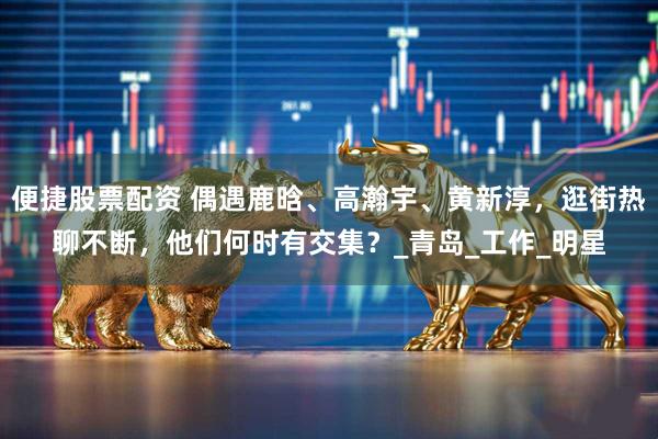 便捷股票配资 偶遇鹿晗、高瀚宇、黄新淳，逛街热聊不断，他们何时有交集？_青岛_工作_明星