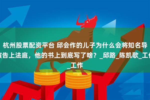 杭州股票配资平台 邱会作的儿子为什么会将知名导演告上法庭，他的书上到底写了啥？_邱路_陈凯歌_工作
