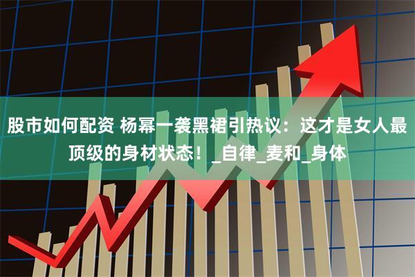 股市如何配资 杨幂一袭黑裙引热议：这才是女人最顶级的身材状态！_自律_麦和_身体