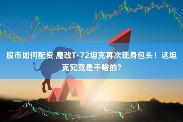股市如何配资 魔改T-72坦克再次现身包头！这坦克究竟是干啥的？