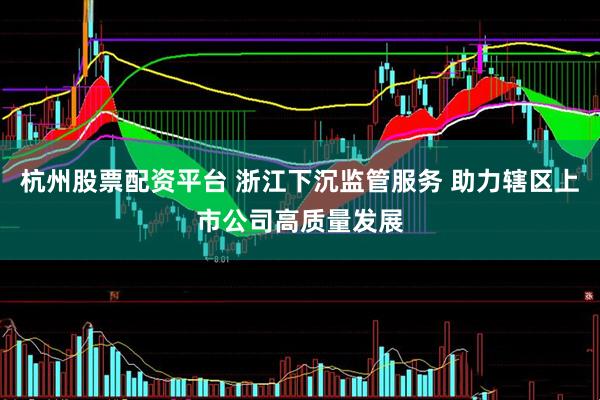 杭州股票配资平台 浙江下沉监管服务 助力辖区上市公司高质量发展