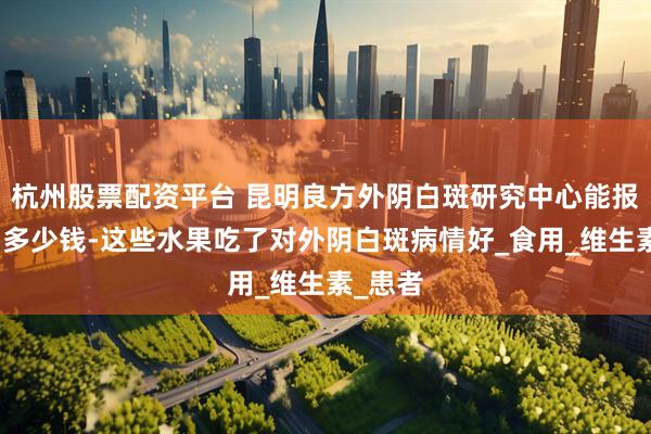 杭州股票配资平台 昆明良方外阴白斑研究中心能报医保吗多少钱-这些水果吃了对外阴白斑病情好_食用_维生素_患者