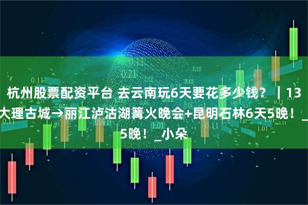 杭州股票配资平台 去云南玩6天要花多少钱？｜1300+大理古城→丽江泸沽湖篝火晚会+昆明石林6天5晚！_小朵
