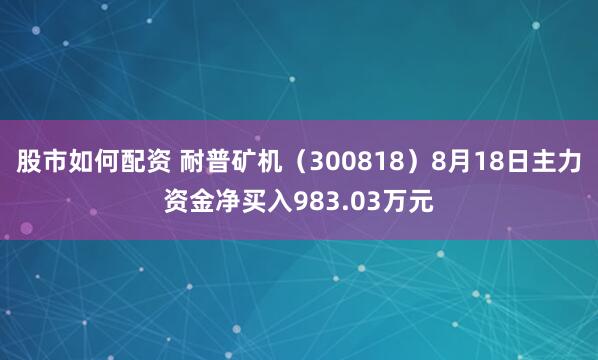 股市如何配资 耐普矿机（300818）8月18日主力资金净买入983.03万元