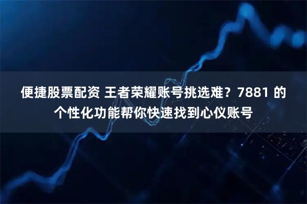 便捷股票配资 王者荣耀账号挑选难？7881 的个性化功能帮你快速找到心仪账号