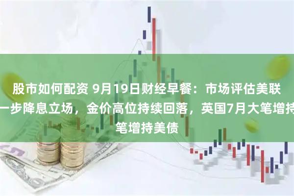 股市如何配资 9月19日财经早餐:市场评估美联储进一步降息立场,金价高位持续回落,英国7月大笔增持美债