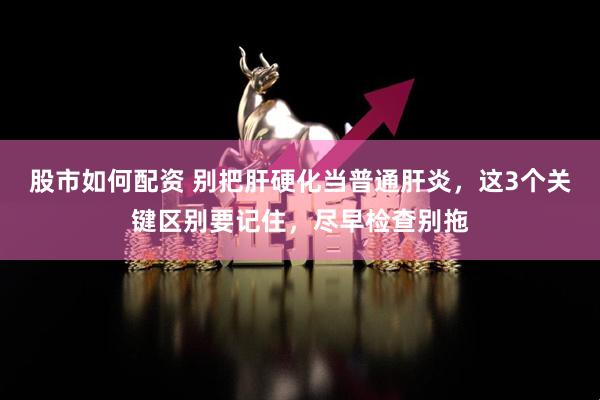 股市如何配资 别把肝硬化当普通肝炎,这3个关键区别要记住,尽早检查别拖