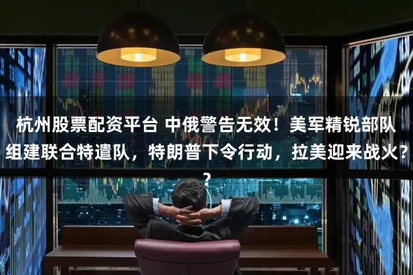 杭州股票配资平台 中俄警告无效!美军精锐部队组建联合特遣队,特朗普下令行动,拉美迎来战火?