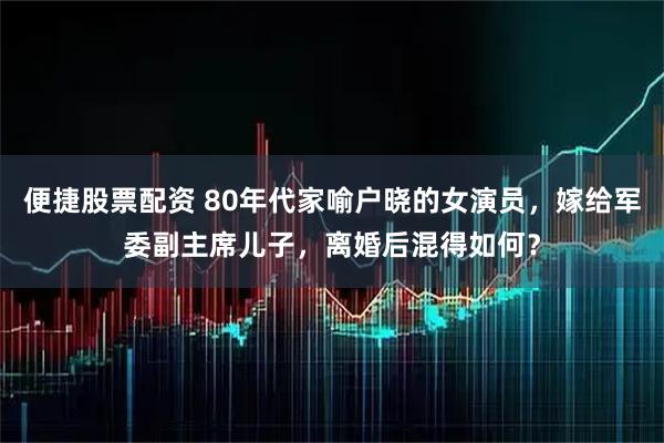 便捷股票配资 80年代家喻户晓的女演员,嫁给军委副主席儿子,离婚后混得如何?