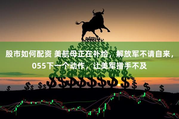 股市如何配资 美航母正在补给,解放军不请自来,055下一个动作,让美军措手不及