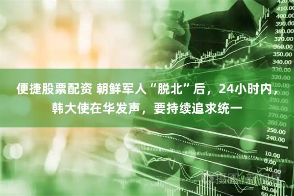 便捷股票配资 朝鲜军人“脱北”后,24小时内,韩大使在华发声,要持续追求统一