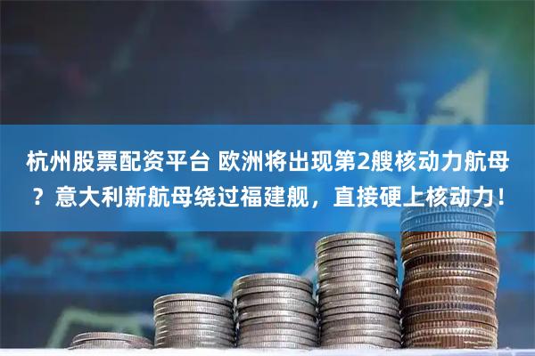 杭州股票配资平台 欧洲将出现第2艘核动力航母?意大利新航母绕过福建舰,直接硬上核动力!