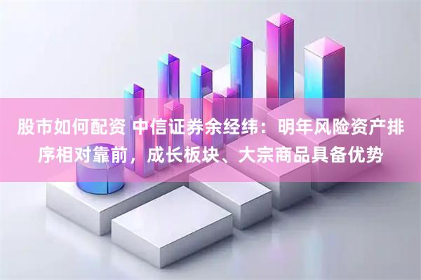 股市如何配资 中信证券余经纬:明年风险资产排序相对靠前,成长板块、大宗商品具备优势