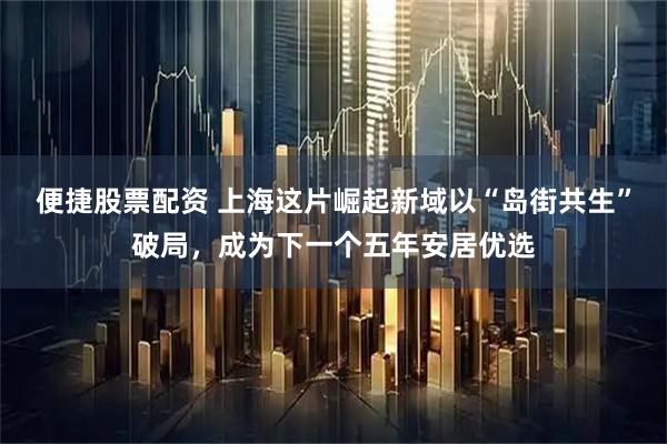 便捷股票配资 上海这片崛起新域以“岛街共生”破局，成为下一个五年安居优选