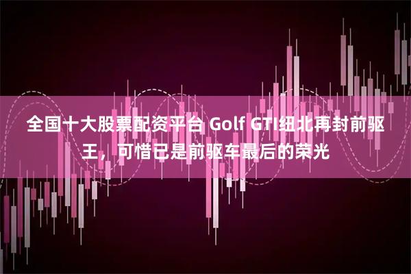 全国十大股票配资平台 Golf GTI纽北再封前驱王，可惜已是前驱车最后的荣光