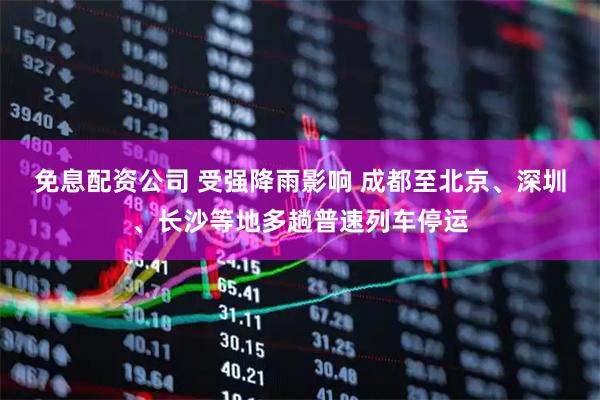 免息配资公司 受强降雨影响 成都至北京、深圳、长沙等地多趟普速列车停运