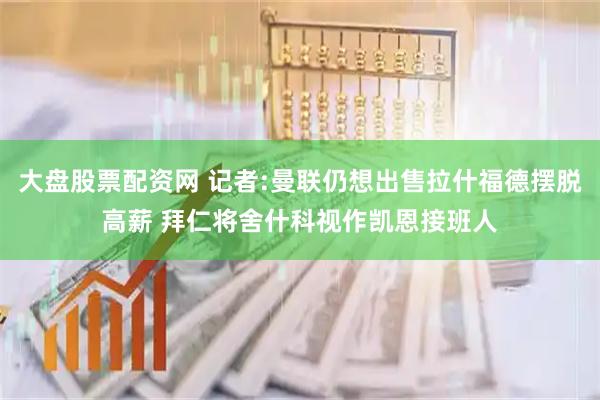 大盘股票配资网 记者:曼联仍想出售拉什福德摆脱高薪 拜仁将舍什科视作凯恩接班人
