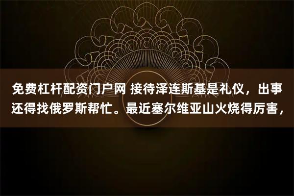 免费杠杆配资门户网 接待泽连斯基是礼仪，出事还得找俄罗斯帮忙。最近塞尔维亚山火烧得厉害，
