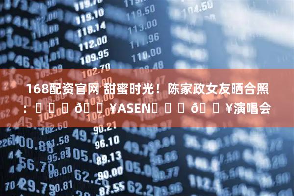 168配资官网 甜蜜时光！陈家政女友晒合照：❤️‍🔥ASEN❤️‍🔥演唱会