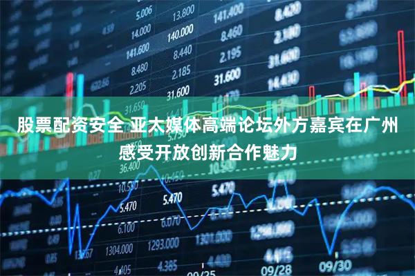 股票配资安全 亚太媒体高端论坛外方嘉宾在广州感受开放创新合作魅力