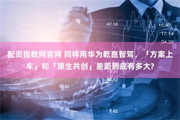 配资指数网官网 同样用华为乾崑智驾，「方案上车」和「原生共创」差距到底有多大?