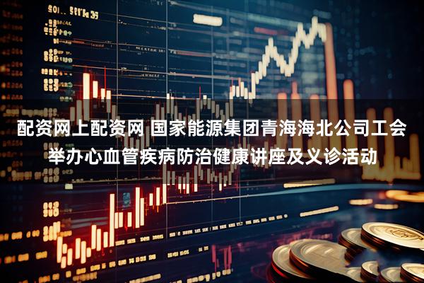 配资网上配资网 国家能源集团青海海北公司工会举办心血管疾病防治健康讲座及义诊活动