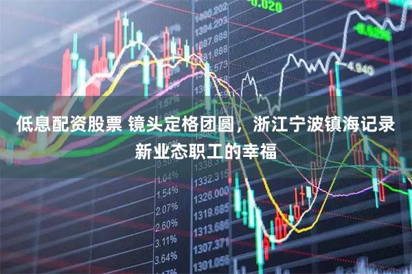 低息配资股票 镜头定格团圆，浙江宁波镇海记录新业态职工的幸福